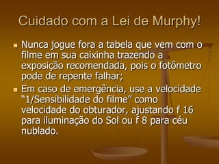Cuidado com a Lei de Murphy!
   Nunca jogue fora a tabela que vem com o
    filme em sua caixinha trazendo a
    exposição recomendada, pois o fotômetro
    pode de repente falhar;
   Em caso de emergência, use a velocidade
    “1/Sensibilidade do filme” como
    velocidade do obturador, ajustando f 16
    para iluminação do Sol ou f 8 para céu
    nublado.
 