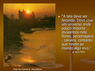    “A tela deve ser
                                 fecunda. Deve criar
                                 um universo onde
                                 pouco importa
                                 divisarmos nele
                                 flores, personagens
                                 , cavalos, contanto
                                 que revele ao
                                 mundo algo vivo.”
                                          Joan Miró




Foto de David R. MacAlpine
 