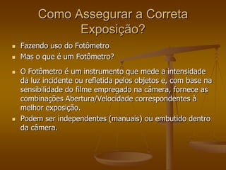 Como Assegurar a Correta
               Exposição?
   Fazendo uso do Fotômetro
   Mas o que é um Fotômetro?
   O Fotômetro é um instrumento que mede a intensidade
    da luz incidente ou refletida pelos objetos e, com base na
    sensibilidade do filme empregado na câmera, fornece as
    combinações Abertura/Velocidade correspondentes à
    melhor exposição.
   Podem ser independentes (manuais) ou embutido dentro
    da câmera.
 