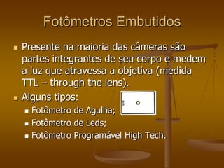 Fotômetros Embutidos
   Presente na maioria das câmeras são
    partes integrantes de seu corpo e medem
    a luz que atravessa a objetiva (medida
    TTL – through the lens).
   Alguns tipos:
       Fotômetro de Agulha;
       Fotômetro de Leds;
       Fotômetro Programável High Tech.
 
