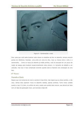 Técnicas de Desenho Artístico a grafite Por Ornam MMaia
www.dessiner.wordpress.com Página 10
Figura 9 – Sombreando o rosto
Dica: para que você saiba localizar onde colocar os detalhes da foto no desenho, sempre procure
pontos de referência. Exemplo: uma pinta em cima do olho, mais ou menos entre o olho e a
sobrancelha… . Como os riscos do desenho já estão prontos, você só precisará ter um pouco de
noção de espaço para localizar proporcionalmente onde colocar, e o tamanho do detalhe a ser
colocado, mas isso é mais complicado somente quando está se fazendo uma ampliação de uma
foto.
6º Passo
Fazendo o Nariz
Repare que nos contornos do nariz a sombra é mais forte, más repare que eu disse sombra, e não
risco. Jamais deve aparecer riscos no desenho realista, apenas sombras. Tome muito cuidado
quanto a isso. E é claro, no orifício do nariz, existe uma sombra bem escura, que deverá ser feita
com um lápis de graduação maior, por exemplo o lápis 6B.
 