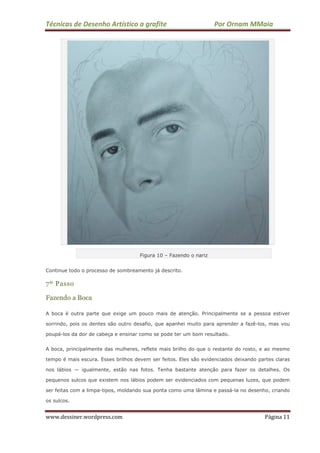 Técnicas de Desenho Artístico a grafite Por Ornam MMaia
www.dessiner.wordpress.com Página 11
Figura 10 – Fazendo o nariz
Continue todo o processo de sombreamento já descrito.
7º Passo
Fazendo a Boca
A boca é outra parte que exige um pouco mais de atenção. Principalmente se a pessoa estiver
sorrindo, pois os dentes são outro desafio, que apanhei muito para aprender a fazê-los, mas vou
poupá-los da dor de cabeça e ensinar como se pode ter um bom resultado.
A boca, principalmente das mulheres, reflete mais brilho do que o restante do rosto, e ao mesmo
tempo é mais escura. Esses brilhos devem ser feitos. Eles são evidenciados deixando partes claras
nos lábios — igualmente, estão nas fotos. Tenha bastante atenção para fazer os detalhes. Os
pequenos sulcos que existem nos lábios podem ser evidenciados com pequenas luzes, que podem
ser feitas com a limpa-tipos, moldando sua ponta como uma lâmina e passá-la no desenho, criando
os sulcos.
 