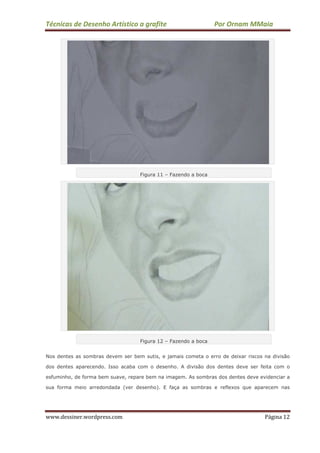 Técnicas de Desenho Artístico a grafite Por Ornam MMaia
www.dessiner.wordpress.com Página 12
Figura 11 – Fazendo a boca
Figura 12 – Fazendo a boca
Nos dentes as sombras devem ser bem sutis, e jamais cometa o erro de deixar riscos na divisão
dos dentes aparecendo. Isso acaba com o desenho. A divisão dos dentes deve ser feita com o
esfuminho, de forma bem suave, repare bem na imagem. As sombras dos dentes deve evidenciar a
sua forma meio arredondada (ver desenho). E faça as sombras e reflexos que aparecem nas
 
