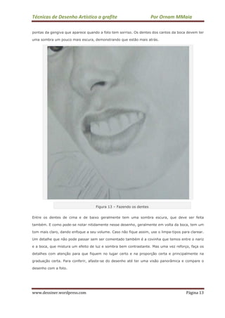 Técnicas de Desenho Artístico a grafite Por Ornam MMaia
www.dessiner.wordpress.com Página 13
pontas da gengiva que aparece quando a foto tem sorriso. Os dentes dos cantos da boca devem ter
uma sombra um pouco mais escura, demonstrando que estão mais atrás.
Figura 13 – Fazendo os dentes
Entre os dentes de cima e de baixo geralmente tem uma sombra escura, que deve ser feita
também. E como pode-se notar nitidamente nesse desenho, geralmente em volta da boca, tem um
tom mais claro, dando enfoque a seu volume. Caso não fique assim, use o limpa-tipos para clarear.
Um detalhe que não pode passar sem ser comentado também é a covinha que temos entre o nariz
e a boca, que mistura um efeito de luz e sombra bem contrastante. Mas uma vez reforço, faça os
detalhes com atenção para que fiquem no lugar certo e na proporção certa e principalmente na
graduação certa. Para conferir, afaste-se do desenho até ter uma visão panorâmica e compare o
desenho com a foto.
 