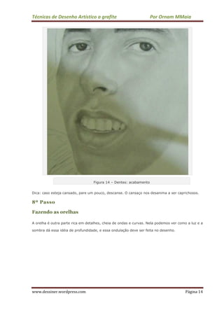 Técnicas de Desenho Artístico a grafite Por Ornam MMaia
www.dessiner.wordpress.com Página 14
Figura 14 – Dentes: acabamento
Dica: caso esteja cansado, pare um pouco, descanse. O cansaço nos desanima a ser caprichosos.
8º Passo
Fazendo as orelhas
A orelha é outra parte rica em detalhes, cheia de ondas e curvas. Nela podemos ver como a luz e a
sombra dá essa idéia de profundidade, e essa ondulação deve ser feita no desenho.
 
