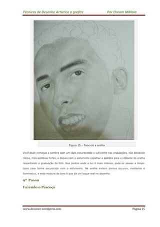 Técnicas de Desenho Artístico a grafite Por Ornam MMaia
www.dessiner.wordpress.com Página 15
Figura 15 – Fazendo a orelha
Você pode começas a sombra com um lápis escurecendo o suficiente nas ondulações, não deixando
riscos, mas sombras fortes, e depois com o esfuminho espalhar a sombra para o restante da orelha
respeitando a graduação da foto. Nos pontos onde a luz é mais intensa, pode-se passar a limpa-
tipos caso tenha escurecido com o esfuminho. Na orelha exitem pontos escuros, medianos e
iluminados, e essa mistura de tons é que da um toque real no desenho.
9º Passo
Fazendo o Pescoço
 