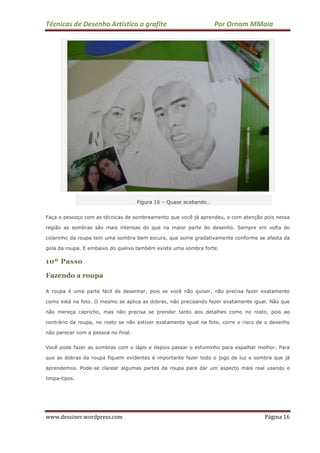 Técnicas de Desenho Artístico a grafite Por Ornam MMaia
www.dessiner.wordpress.com Página 16
Figura 16 – Quase acabando…
Faça o pescoço com as técnicas de sombreamento que você já aprendeu, e com atenção pois nessa
região as sombras são mais intensas do que na maior parte do desenho. Sempre em volta do
colarinho da roupa tem uma sombra bem escura, que some gradativamente conforme se afasta da
gola da roupa. E embaixo do queixo também existe uma sombra forte.
10º Passo
Fazendo a roupa
A roupa é uma parte fácil de desenhar, pois se você não quiser, não precisa fazer exatamente
como está na foto. O mesmo se aplica as dobras, não precisando fazer exatamente igual. Não que
não mereça capricho, mas não precisa se prender tanto aos detalhes como no rosto, pois ao
contrário da roupa, no rosto se não estiver exatamente igual na foto, corre o risco de o desenho
não parecer com a pessoa no final.
Você pode fazer as sombras com o lápis e depois passar o esfuminho para espalhar melhor. Para
que as dobras da roupa fiquem evidentes é importante fazer todo o jogo de luz e sombra que já
aprendemos. Pode-se clarear algumas partes da roupa para dar um aspecto mais real usando o
limpa-tipos.
 