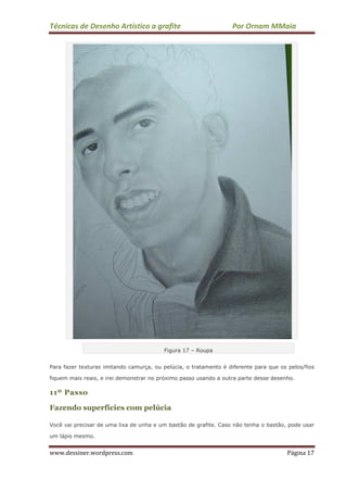 Técnicas de Desenho Artístico a grafite Por Ornam MMaia
www.dessiner.wordpress.com Página 17
Figura 17 – Roupa
Para fazer texturas imitando camurça, ou pelúcia, o tratamento é diferente para que os pelos/fios
fiquem mais reais, e irei demonstrar no próximo passo usando a outra parte desse desenho.
11º Passo
Fazendo superfícies com pelúcia
Você vai precisar de uma lixa de unha e um bastão de grafite. Caso não tenha o bastão, pode usar
um lápis mesmo.
 