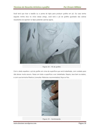 Técnicas de Desenho Artístico a grafite Por Ornam MMaia
www.dessiner.wordpress.com Página 18
Você terá que lixar o bastão ou a ponta do lápis para produzir grafite em pó. Ou caso tenha
seguido minha dica no início desse artigo, você terá o pó de grafite guardado das sobras
resultantes do apontar os lápis podendo usá-las agora.
Figura 18 – Pó de grafite
Com o dedo espalhar o pó de grafite em cima da superfície que será trabalhada, com cuidado para
não deixar muito escuro. Passe em toda a superfície a ser trabalhada. Depois, lave bem os dedos,
e com sua borracha Plastica (consultar Materiais recomendados) faça os fios.
Figura 19 – Sombreando
 