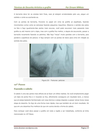 Técnicas de Desenho Artístico a grafite Por Ornam MMaia
www.dessiner.wordpress.com Página 19
A borracha deve ter as arestas bem finas, caso já estejam arredondadas pelo uso, pegue um
estilete e conte-as acertando-as.
Com as pontas da borracha, friccione no papel em cima da grafite já espalhado, fazendo
movimentos curtos como se estivesse fazendo pequenos risquinhos. Observe o sentido dos pelos
na foto e faça igualmente.Nas partes mais escuras, você pode escurecer mais passando mais
grafite ou até mesmo com o lápis, mas com o grafite fica melhor, e depois de escurecido, passar a
borracha novamente fazendo os pelinhos. Não faça “riscos” muito grandes com a borracha, pois
perderá a aparência de pelúcia. E faça sempre com as pontas de baixo para cima em relação ao
sentido dos pelos.
Figura 20 – Texturas: pelúcias
12º Passo
Fazendo o cabelo
O cabelo é uma das partes mais difíceis de se fazer um efeito realista. Se você simplesmente pegar
um lápis de ponta fina e ir riscando os fios, dificilmente conseguira um resultado bom, a menos
que já esteja bastante familiarizado com essa técnica e esteja disposto a passar várias horas nessa
etapa do desenho. Eu faço de uma forma mais rápida, mas que também da um bom resultado. Só
que em uns desenhos fica melhore do que em outros devido a forma do cabelo.
Para começar você deve passar a grafite em toda a região a ser trabalhada, conforme já tinha
mencionado no 10º Passo.
 