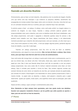 Técnicas de Desenho Artístico a grafite Por Ornam MMaia
www.dessiner.wordpress.com Página 2
Fazendo um desenho Realista
Primeiramente, para se fazer um bom desenho, não podemos errar na escolha da imagem. Escolha
uma que tenha uma boa resolução e que evidencie os pequenos detalhes. Geralmente nas
propagandas de revistas existem fotos legais, tanto como na internet. Uma dica: Uma foto tem que
ter um contraste marcante entre luz e sombra, para que o desenho fique mais valorizado.
O próximo passo e fazer um esboço. O esboço, como você pode conferir na imagem abaixo é o
contorno da imagem, os seus traços. Fazendo o esboço primeiro pode-se garantir uma
proporcionalidade maior para o desenho, pois como os detalhes ainda não foram trabalhados, caso
não esteja proporcional, você pode ir apagando e refazendo quantas vezes for preciso e não
perderá muito trabalho com isso. Alguns desenhistas não fazem esboço, e em determinado
momento percebem que o desenho não está proporcional, como por exemplo, um olho maior que o
outro, boca muito pequena ou torta, enfim, e terá que apagar algumas partes, perdendo algumas
horas de trabalho, o que não é nada legal.
Fazendo um esboço proporcional, você fica livre na hora de fazer os detalhes,
sombreamentos, pois seguirá os riscos já prontos. Obs: na hora de fazer o esboço, faça riscos
leves, para que fique mais fácil de cobri-los na hora do sombreamento.
Caso você ainda não consiga fazer um esboço e queira partir direto para o sombreamento, que é o
que vou ensinar aqui, vou deixar uma dica: Você pode, nesse caso, copiar uma foto colocando o
papel por cima. Mas é claro que fazendo dessa forma você não vai aprender a criar seu próprio
esboço proporcional, mas como ainda não fiz nenhum material ensinando como fazer um bom
esboço, fique à vontade para escolher a forma de fazer. Mas existem algumas revistas que
ensinam técnicas de como retirar um desenho de uma foto, por exemplo através do quadriculado,
que consiste em dividir a foto/imagem a ser desenhada em vários quadros proporcionais e fazer a
mesma divisão no papel onde vai desenhar, e depois, você passará o desenho para o papel
observando quadro por quadro, tendo assim, uma superfície menor para se preocupar, para cada
quadrante.
Depois de feito o esboço, sugiro começar o sombreamento pelos olhos.
Dica: Mantenha os lápis sempre bem apontados, pois isso ajuda muito nos detalhes.
Guarde num pequeno recipiente (frasco) o pó da grafite que solta quando se aponta o
lápis, pois ele será útil no final do desenho.
1º Passo
 