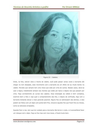Técnicas de Desenho Artístico a grafite Por Ornam MMaia
www.dessiner.wordpress.com Página 21
Figura 22 – Cabelos
Onde, na foto, estiver clara a mecha de cabelo, você pode passar varias vezes a borracha até
chegar no tom desejado, esse movimento com a borracha da um efeito de luz muito bonito no
cabelo. Perceba que sempre tem uma mexa que está por cima de outras. Nesses casos, deve-se
usar a lógica, trabalhando sempre nas mechas que estão por baixo e depois nas que passam por
cima. Faça corretamente as curvas dos cabelos. Essa ondulação do cabelo é bem complexa,
examine bem a foto e veja qual o comportamento dos fios, e depois de verificado, faça com a
borracha tentando deixar o mais parecido possível. Alguns fios se sobressaem dos demais, e eles
podem ser feitos com um lápis com ponta bem fina, inclusive aqueles fios que ficam fora as mexas,
como se estivesse arrepiados.
Quando fizer a raiz, tem que ter cuidado para a borracha não borrar o rosto, e é aconselhável fazer
um retoque com o lápis. Faça os fios mas com risco leves, e ficará muito bom.
 