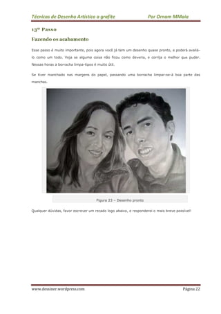 Técnicas de Desenho Artístico a grafite Por Ornam MMaia
www.dessiner.wordpress.com Página 22
13º Passo
Fazendo os acabamento
Esse passo é muito importante, pois agora você já tem um desenho quase pronto, e poderá avaliá-
lo como um todo. Veja se alguma coisa não ficou como deveria, e corrija o melhor que puder.
Nessas horas a borracha limpa-tipos é muito útil.
Se tiver manchado nas margens do papel, passando uma borracha limpar-se-á boa parte das
manchas.
Figura 23 – Desenho pronto
Qualquer dúvidas, favor escrever um recado logo abaixo, e responderei o mais breve possível!
 