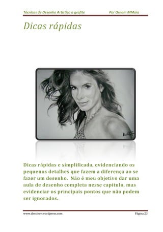 Técnicas de Desenho Ar
www.dessiner.wordpress.com
Dicas rápidas
Dicas rápidas e simplificada
pequenos detalhes que fazem a diferença
fazer um desenho.
aula de desenho completa nesse capítulo, mas
evidenciar os principais pontos que não podem
ser ignorados.
s de Desenho Artístico a grafite Por Ornam MMaia
www.dessiner.wordpress.com
rápidas
Dicas rápidas e simplificada, evidenciando os
detalhes que fazem a diferença
fazer um desenho. Não é meu objetivo dar uma
desenho completa nesse capítulo, mas
evidenciar os principais pontos que não podem
Por Ornam MMaia
Página 23
evidenciando os
detalhes que fazem a diferença ao se
meu objetivo dar uma
desenho completa nesse capítulo, mas
evidenciar os principais pontos que não podem
 