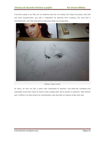 Técnicas de Desenho Artístico a grafite Por Ornam MMaia
www.dessiner.wordpress.com Página 24
O primeiro passo a ser feito em um desenho deve ser um esboço dos traços da pessoa. Eles têm
que estar proporcionais, pois são o “esqueleto” do desenho. Com o esboço, fica mais fácil o
sombreamento, pois não precisará se preocupar tanto com proporções…
Esboço: traços iniciais
Os olhos, ao meu ver, são a parte mais importante no desenho, pois neles são revelados uma
expressão muito forte. Deve-se tomar muito cuidado para não se perder no desenho. Vale lembrar
que o reflexo e os sílios devem ser reproduzidos, pois eles dão um aspecto ainda mais real.
 