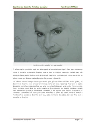 Técnicas de Desenho Artístico a grafite Por Ornam MMaia
www.dessiner.wordpress.com Página 26
Sombreamento: cuidados com a graduação
O reflexo da luz nos lábios pode ser feito usando a borracha limpa-tipos*. Para isso, molde uma
ponta da borracha no tamanho desejado para se fazer os reflexos, mas muito cuidado para não
exagerar. As partes do desenho onde a sombra é mais forte, como exemplo a linha que divide os
lábios, requer um lápis de graduação maior. Recomendo o 4b ou 6b.
Os cabelos costumo sempre deixar por último, pois, por ser onde concentra muito grafite, no
decorrer do desenho, pode começar a borrar (o grafite tem esse problema). Para fazer os efeitos
do cabelo, como luz, ondas dos fios, uso uma borracha plástica com uma ponta. Primeiramente,
faço a os riscos com o lápis, ou, ainda, espalho pó de grafite com um algodão (tomando cuidado
para manter uma graduação semelhante a imagem), e em seguida, com a ponta da borracha, ir
“riscando”. geralmente de baixo para cima, formando as ondas do cabelo. Deve-se formar o
“penteado” da pessoa no desenho, com isso, cada movimento do cabelo, deve ser feito com a
borracha no desenho.
 