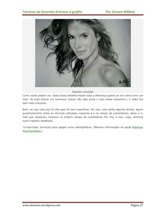 Técnicas de Desenho Artístico a grafite Por Ornam MMaia
www.dessiner.wordpress.com Página 27
Desenho concluído
Como vocês podem ver, todos esses detalhes fazem toda a diferença quanto se vê a obra como um
todo. Se tudo estiver em harmonia (talvez não seja ainda o caso desse desenho!!), a visão fica
bem mais chocante.
Bom, sei que tudo que foi dito aqui foi bem superficial. Por isso, caso tenha alguma dúvida, algum
questionamento sobre as técnicas utilizadas, exponha-a o no campo de comentários; deixe o e-
mail que respondo, inclusive no próprio campo de comentários. Por ora, é isso. Logo, teremos
outro trabalho detalhado.
*Limpa-tipos: borracha para apagar erros datilográficos. (Maiores informações na seção Materiais
Recomendados.)
 