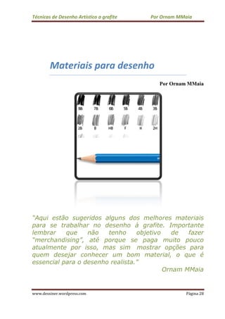Técnicas de Desenho Ar
www.dessiner.wordpress.com
Materiais para desenho
“Aqui estão sugeridos alguns dos melhores materiais
para se trabalhar no desenho à grafite. Importante
lembrar que não tenho objetivo de fazer
“merchandising”, até porque se paga muito
atualmente por isso
quem desejar con
essencial para o desenho realista.
s de Desenho Artístico a grafite Por Ornam MMaia
www.dessiner.wordpress.com
Materiais para desenho
Por Ornam MMaia
Aqui estão sugeridos alguns dos melhores materiais
para se trabalhar no desenho à grafite. Importante
lembrar que não tenho objetivo de fazer
“merchandising”, até porque se paga muito
atualmente por isso, mas sim mostrar opções para
quem desejar conhecer um bom material, o que é
essencial para o desenho realista.”
Ornam MMaia
Por Ornam MMaia
Página 28
Por Ornam MMaia
Aqui estão sugeridos alguns dos melhores materiais
para se trabalhar no desenho à grafite. Importante
lembrar que não tenho objetivo de fazer
“merchandising”, até porque se paga muito pouco
mostrar opções para
hecer um bom material, o que é
Ornam MMaia
 