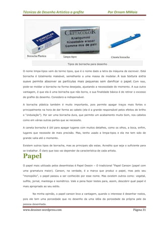 Técnicas de Desenho Artístico a grafite Por Ornam MMaia
www.dessiner.wordpress.com Página 31
Tipos de borracha para desenho
O nome limpa-tipos vem do termo tipos, que é o nome dado a letra da máquina de escrever. Está
borracha é totalmente maleável, semelhante a uma massa de modelar. A sua textura extra
suave permite absorver as partículas mais pequenas sem danificar o papel. Com isso,
pode-se moldar a borracha na forma desejada, ajustando a necessidade do momento. A sua outra
vantagem, é que ela é uma borracha que não borra, e sua finalidade básica é de retirar o excesso
de grafite do desenho. Considero-a indispensável.
A borracha plástica também é muito importante, pois permite apagar traços mais fortes e
principalmente na hora de dar forma ao cabelo (ela é a grande responsável pelos efeitos de brilho
e “ondulação”). Por ser uma borracha dura, que permite um acabamento muito bom, nos cabelos
como em várias outras partes que se necessite.
A caneta borracha é útil para apagar lugares com muitos detalhes, como os olhos, a boca, enfim,
lugares que necessite de mais precisão. Mas, tenho usado a limpa-tipos e ela me tem sido de
grande valia até o momento.
Existem outros tipos de borracha, mas as principais são estas. Acredito que seja o suficiente para
se trabalhar. É claro que isso vai depender da característica de cada artista.
Papel
O papel mais utilizado pelos desenhistas é Papel Dessin – O tradicional “Papel Canson (papel com
uma gramatura maior). Canson, na verdade, é a marca que produz o papel, mas pelo seu
“monopólio”, o papel passou a ser conhecido por esse nome. Mas existem outros como: vegetal,
sulfite, jornal, manteiga e isométrico. Vale a pena fazer testes para, assim, descobrir qual papel é
mais apropriado ao seu estilo.
Na minha opinião, o papel canson leva a vantagem, quando o interesse é desenhar rostos,
pois ele tem uma porosidade que no desenho da uma idéia da porosidade da própria pele da
pessoa desenhada.
 