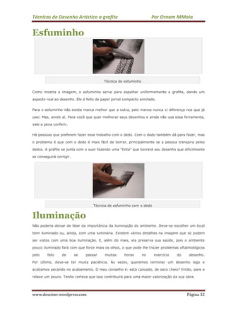 Técnicas de Desenho Artístico a grafite Por Ornam MMaia
www.dessiner.wordpress.com Página 32
Esfuminho
Técnica de esfuminho
Como mostra a imagem, o esfuminho serve para espalhar uniformemente a grafite, dando um
aspecto real ao desenho. Ele é feito de papel jornal compacto enrolado.
Para o esfuminho não existe marca melhor que a outra, pelo menos nunca vi diferença nos que já
usei. Mas, anote aí. Para você que quer melhorar seus desenhos e ainda não usa essa ferramenta,
vale a pena conferir.
Há pessoas que preferem fazer esse trabalho com o dedo. Com o dedo também dá para fazer, mas
o problema é que com o dedo é mais fácil de borrar, principalmente se a pessoa transpira pelos
dedos. A grafite se junta com o suor fazendo uma “tinta” que borrará seu desenho que dificilmente
se conseguirá corrigir.
Técnica de esfuminho com o dedo
Iluminação
Não poderia deixar de falar da importância da iluminação do ambiente. Deve-se escolher um local
bem iluminado ou, ainda, com uma luminária. Existem vários detalhes na imagem que só podem
ser vistos com uma boa iluminação. E, além do mais, ela preserva sua saúde, pois o ambiente
pouco iluminado fará com que force mais os olhos, o que pode lhe trazer problemas oftalmológicos
pelo fato de se passar muitas horas no exercício do desenho.
Por último, deve-se ter muita paciência. Às vezes, queremos terminar um desenho logo e
acabamos pecando no acabamento. O meu conselho é: está cansado, de saco cheio? Então, pare e
relaxe um pouco. Tenho certeza que isso contribuirá para uma maior valorização da sua obra.
 