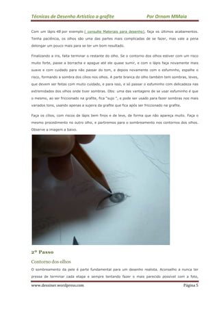 Técnicas de Desenho Artístico a grafite Por Ornam MMaia
www.dessiner.wordpress.com Página 5
Com um lápis 4B por exemplo ( consulte Materiais para desenho), faça os últimos acabamentos.
Tenha paciência, os olhos são uma das partes mais complicadas de se fazer, mas vale a pena
delongar um pouco mais para se ter um bom resultado.
Finalizando a iris, falta terminar o restante do olho. Se o contorno dos olhos estiver com um risco
muito forte, passe a borracha e apague até ele quase sumir, e com o lápis faça novamente mais
suave e com cuidado para não passar do tom, e depois novamente com o esfuminho, espalhe o
risco, formando a sombra dos cílios nos olhos. A parte branca do olho também tem sombras, leves,
que devem ser feitas com muito cuidado, e para isso, e só passar o esfuminho com delicadeza nas
extremidades dos olhos onde tiver sombras. Obs: uma das vantagens de se usar esfuminho é que
o mesmo, ao ser friccionado na grafite, fica “sujo “, e pode ser usado para fazer sombras nos mais
variados tons, usando apenas a sujeira da grafite que fica após ser friccionado na grafite.
Faça os cílios, com riscos de lápis bem finos e de leve, de forma que não apareça muito. Faça o
mesmo procedimento no outro olho, e partiremos para o sombreamento nos contornos dos olhos.
Observe a imagem a baixo.
2º Passo
Contorno dos olhos
O sombreamento da pele é parte fundamental para um desenho realista. Aconselho a nunca ter
pressa de terminar cada etapa e sempre tentando fazer o mais parecido possível com a foto,
 