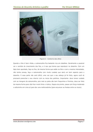 Técnicas de Desenho Artístico a grafite Por Ornam MMaia
www.dessiner.wordpress.com Página 7
Figura 6 – Contorno dos olhos
Quando a foto é bem nítida, a sobrancelha fica bastante rica em detalhes. Geralmente e possível
ver o sentido do crescimento dos fios, e é isso que temos que reproduzir no desenho. Com um
lápis bem apontado, faça os fios, da mesma forma que estão na foto e com a mesma intensidade,
não tenha pressa, faça a sobrancelha com muito cuidado que dará um bom aspecto para o
desenho. E essa parte não será difícil, uma vez que o seu esboço já foi feito, agora você só
precisará preencher o seu interior com os riscos dos pelinhos. Importante: deve tomar cuidado
com as margens da sobrancelha, pois nela os pelos são bem fraquinhos e fininhos, deve ser feito
da mesma forma para não ficar muito forte e rústico. Depois de pronto, passe com força moderada
o esfuminho em cima só para dar uma melhoradinha (para escurecer as frestas entre os riscos).
 