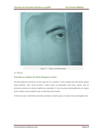 Técnicas de Desenho Artístico a grafite Por Ornam MMaia
www.dessiner.wordpress.com Página 8
Figura 7 – Testa e sombrancelhas
4º Passo
Fazendo as sombras da Testa (Imagem à cima)
Na testa podemos encontrar um bom jogo de luz e sombra, e tome cuidado para não deixar passar
esses detalhes. Dica: pinte primeiro a testa inteira na graduação mais fraca, depois você só
precisara escurecer as demais regiões que necessitar. E caso escureça demasiadamente em algum
ponto, lembre-se que poderás usar o limpa-tipos para clarear.
A forma de usar o esfuminho para fazer sombras é sempre igual, só muda a força empregada nele.
 