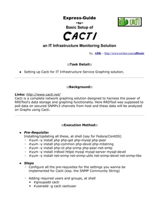 Express-Guide
                                      ~to~
                               Basic Setup of


                             Cacti
                 an IT Infrastructure Monitoring Solution
                                              by, ABK ~ http://www.twitter.com/aBionic


                                ::Task Detail::

   Setting up Cacti for IT Infrastructure Service Graphing solution.



                                ::Background::

Links: http://www.cacti.net/
Cacti is a complete network graphing solution designed to harness the power of
RRDTool's data storage and graphing functionality. Here RRDTool was supposed to
poll data on secured SNMPv3 channels from host and these data will be analyzed
on Graphs using Cacti.



                            ::Execution Method::

   Pre-Requisite:
    Installing/Updating all these, at shell (say for Fedora/CentOS)
    ◦ #yum -y install php php-get php-mysql php-pear
    ◦ #yum -y install php-common php-devel php-mbstring
    ◦ #yum -y install php-cli php-snmp php-pear-net-smtp
    ◦ #yum -y install rrdtool httpd mysql mysql-server mysql-devel
    ◦ #yum -y install net-snmp net-snmp-utils net-snmp-devel net-snmp-libs

   Steps
    ◦ Configure all the pre-requisites for the settings you wanna be
       implemented for Cacti (esp. the SNMP Community String)

     ◦ Adding required users and groups, at shell
       ▪ #groupadd cacti
       ▪ #useradd -g cacti cactiuser
 