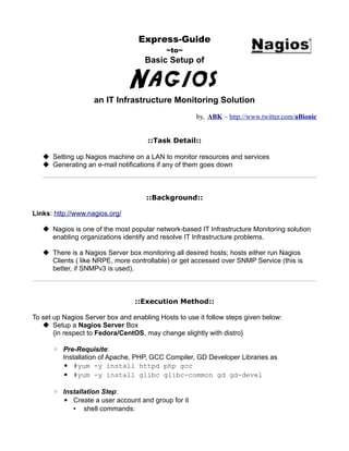 Express-Guide
                                           ~to~
                                    Basic Setup of


                                Nagios
                    an IT Infrastructure Monitoring Solution
                                                     by, ABK ~ http://www.twitter.com/aBionic


                                     ::Task Detail::

    Setting up Nagios machine on a LAN to monitor resources and services
    Generating an e-mail notifications if any of them goes down



                                     ::Background::

Links: http://www.nagios.org/

    Nagios is one of the most popular network-based IT Infrastructure Monitoring solution
     enabling organizations identify and resolve IT Infrastructure problems.

    There is a Nagios Server box monitoring all desired hosts; hosts either run Nagios
     Clients ( like NRPE, more controllable) or get accessed over SNMP Service (this is
     better, if SNMPv3 is used).



                                 ::Execution Method::

To set up Nagios Server box and enabling Hosts to use it follow steps given below:
    Setup a Nagios Server Box
       {in respect to Fedora/CentOS, may change slightly with distro}

      ◦ Pre-Requisite:
        Installation of Apache, PHP, GCC Compiler, GD Developer Libraries as
        ▪ #yum -y install httpd php gcc
        ▪ #yum -y install glibc glibc-common gd gd-devel

      ◦ Installation Step:
        ▪ Create a user account and group for it
           • shell commands:
 