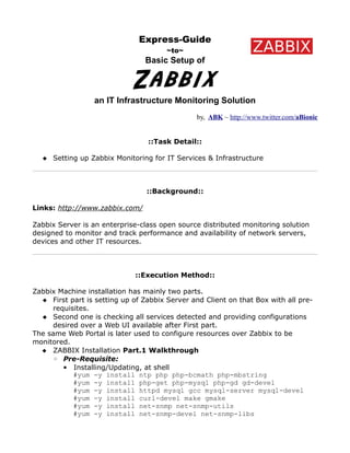 Express-Guide
                                       ~to~
                                 Basic Setup of


                             Zabbix
                  an IT Infrastructure Monitoring Solution
                                                by, ABK ~ http://www.twitter.com/aBionic


                                 ::Task Detail::

    Setting up Zabbix Monitoring for IT Services & Infrastructure



                                 ::Background::

Links: http://www.zabbix.com/

Zabbix Server is an enterprise-class open source distributed monitoring solution
designed to monitor and track performance and availability of network servers,
devices and other IT resources.



                              ::Execution Method::

Zabbix Machine installation has mainly two parts.
   First part is setting up of Zabbix Server and Client on that Box with all pre-
     requisites.
   Second one is checking all services detected and providing configurations
     desired over a Web UI available after First part.
The same Web Portal is later used to configure resources over Zabbix to be
monitored.
   ZABBIX Installation Part.1 Walkthrough
     ◦ Pre-Requisite:
        ▪ Installing/Updating, at shell
           #yum -y install ntp php php-bcmath php-mbstring
           #yum -y install php-get php-mysql php-gd gd-devel
           #yum -y install httpd mysql gcc mysql-server mysql-devel
           #yum -y install curl-devel make gmake
           #yum -y install net-snmp net-snmp-utils
           #yum -y install net-snmp-devel net-snmp-libs
 
