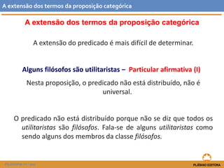 A extensão dos termos da proposição categórica 
A extensão do predicado é mais difícil de determinar. 
Alguns filósofos são utilitaristas ‒ Particular afirmativa (I) 
Nesta proposição, o predicado não está distribuído, não é universal. 
Opredicadonãoestádistribuídoporquenãosedizquetodososutilitaristassãofilósofos.Fala-sedealgunsutilitaristascomosendoalgunsdosmembrosdaclassefilósofos. 
Aextensãodostermosdaproposiçãocategórica 
FILOSOFIA 11.º ano  