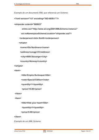 4- Tecnologias de Internet                                     XML




Exemplo de um documento XML que referencia um Schema:

<?xml version="1.0" encoding="ISO-8859-1"?>

<shiporder orderid="889923"

            xmlns:xsi="http://www.w3.org/2001/XMLSchema-instance"

           xsi:noNamespaceSchemaLocation="shiporder.xsd">

        <orderperson>John Smith</orderperson>

       <shipto>

         <name>Ola Nordmann</name>

         <address>Langgt 23</address>

          <city>4000 Stavanger</city>

         <country>Norway</country>

</shipto>

<item>

           <title>Empire Burlesque</title>

           <note>Special Edition</note>

           <quantity>1</quantity>

            <price>10.90</price>

</item>

<item>

           <title>Hide your heart</title>

            <quantity>1</quantity>

           <price>9.90</price>

</item>

Exemplo de um XML Schema:



Liliana Costa 3722                     ISVOUGA                       Página 9 de 14
 