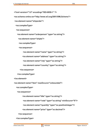 4- Tecnologias de Internet                                          XML




<?xml version="1.0" encoding="ISO-8859-1" ?>

<xs:schema xmlns:xs="http://www.w3.org/2001/XMLSchema">

 <xs:element name="shiporder">

   <xs:complexType>

    <xs:sequence>

      <xs:element name="orderperson" type="xs:string"/>

        <xs:element name="shipto">

         <xs:complexType>

         <xs:sequence>

                <xs:element name="name" type="xs:string"/>

               <xs:element name="address" type="xs:string"/>

                <xs:element name="city" type="xs:string"/>

                <xs:element name="country" type="xs:string"/>

          </xs:sequence>

      </xs:complexType>

</xs:element>

<xs:element name="item" maxOccurs="unbounded">

    <xs:complexType>

      <xs:sequence>

               <xs:element name="title" type="xs:string"/>

                <xs:element name="note" type="xs:string" minOccurs="0"/>

                <xs:element name="quantity" type="xs:positiveInteger"/>

               <xs:element name="price" type="xs:decimal"/>

        </xs:sequence>

    </xs:complexType>


Liliana Costa 3722                    ISVOUGA                             Página 10 de 14
 