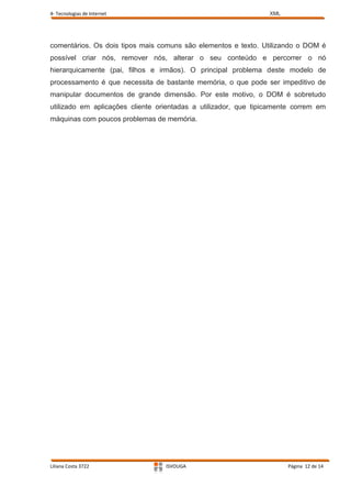 4- Tecnologias de Internet                                       XML




comentários. Os dois tipos mais comuns são elementos e texto. Utilizando o DOM é
possível criar nós, remover nós, alterar o seu conteúdo e percorrer o nó
hierarquicamente (pai, filhos e irmãos). O principal problema deste modelo de
processamento é que necessita de bastante memória, o que pode ser impeditivo de
manipular documentos de grande dimensão. Por este motivo, o DOM é sobretudo
utilizado em aplicações cliente orientadas a utilizador, que tipicamente correm em
máquinas com poucos problemas de memória.




Liliana Costa 3722                ISVOUGA                              Página 12 de 14
 