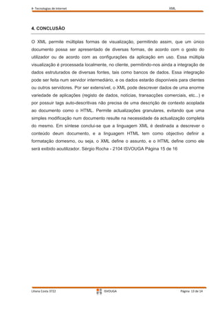 4- Tecnologias de Internet                                           XML




4. CONCLUSÃO


O XML permite múltiplas formas de visualização, permitindo assim, que um único
documento possa ser apresentado de diversas formas, de acordo com o gosto do
utilizador ou de acordo com as configurações da aplicação em uso. Essa múltipla
visualização é processada localmente, no cliente, permitindo-nos ainda a integração de
dados estruturados de diversas fontes, tais como bancos de dados. Essa integração
pode ser feita num servidor intermediário, e os dados estarão disponíveis para clientes
ou outros servidores. Por ser extensível, o XML pode descrever dados de uma enorme
variedade de aplicações (registo de dados, notícias, transacções comerciais, etc...) e
por possuir tags auto-descritivas não precisa de uma descrição de contexto acoplada
ao documento como o HTML. Permite actualizações granulares, evitando que uma
simples modificação num documento resulte na necessidade da actualização completa
do mesmo. Em síntese conclui-se que a linguagem XML é destinada a descrever o
conteúdo deum documento, e a linguagem HTML tem como objectivo definir a
formatação domesmo, ou seja, o XML define o assunto, e o HTML define como ele
será exibido aoutilizador. Sérgio Rocha - 2104 ISVOUGA Página 15 de 16




Liliana Costa 3722                  ISVOUGA                                Página 13 de 14
 