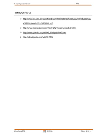 4- Tecnologias de Internet                                             XML




5.BIBLIOGRAFIA


          http://www.inf.ufsc.br/~gauthier/EGC6006/material/Aula%202/Introducao%20

              e%20Sintaxe%20do%20XML.pdf

          http://www.tutoriaisweb.com/abrir.php?acao=visitar&id=786

          http://www.gta.ufrj.br/grad/00_1/miguel/link3.htm

          http://pt.wikipedia.org/wiki/XHTML




Liliana Costa 3722                    ISVOUGA                                Página 14 de 14
 