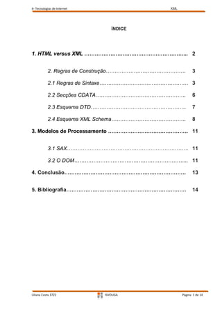 4- Tecnologias de Internet                   XML




                                ÍNDICE




1. HTML versus XML …………………………………………………... 2


           2. Regras de Construção……………………………………….       3

           2.1 Regras de Sintaxe…………………………………………… 3

           2.2 Secções CDATA…………………………………………….           6

           2.3 Esquema DTD……………………………………………….            7

           2.4 Esquema XML Schema…………………………………….         8

3. Modelos de Processamento ………………………………………. 11


           3.1 SAX……………………………………………………………. 11

           3.2 O DOM………………………………………………………... 11

4. Conclusão…………………………………………………………….                     13


5. Bibliografia……………………………………………………………                   14




Liliana Costa 3722           ISVOUGA               Página 1 de 14
 