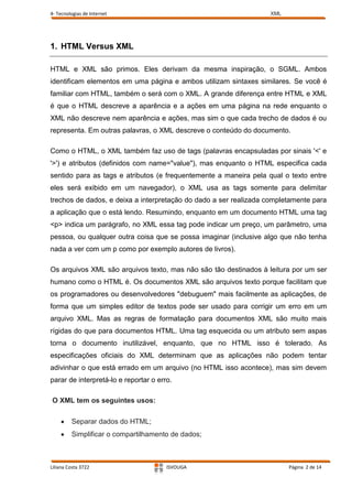 4- Tecnologias de Internet                                        XML




1. HTML Versus XML

HTML e XML são primos. Eles derivam da mesma inspiração, o SGML. Ambos
identificam elementos em uma página e ambos utilizam sintaxes similares. Se você é
familiar com HTML, também o será com o XML. A grande diferença entre HTML e XML
é que o HTML descreve a aparência e a ações em uma página na rede enquanto o
XML não descreve nem aparência e ações, mas sim o que cada trecho de dados é ou
representa. Em outras palavras, o XML descreve o conteúdo do documento.

Como o HTML, o XML também faz uso de tags (palavras encapsuladas por sinais '<' e
'>') e atributos (definidos com name="value"), mas enquanto o HTML especifica cada
sentido para as tags e atributos (e frequentemente a maneira pela qual o texto entre
eles será exibido em um navegador), o XML usa as tags somente para delimitar
trechos de dados, e deixa a interpretação do dado a ser realizada completamente para
a aplicação que o está lendo. Resumindo, enquanto em um documento HTML uma tag
<p> indica um parágrafo, no XML essa tag pode indicar um preço, um parâmetro, uma
pessoa, ou qualquer outra coisa que se possa imaginar (inclusive algo que não tenha
nada a ver com um p como por exemplo autores de livros).

Os arquivos XML são arquivos texto, mas não são tão destinados à leitura por um ser
humano como o HTML é. Os documentos XML são arquivos texto porque facilitam que
os programadores ou desenvolvedores "debuguem" mais facilmente as aplicações, de
forma que um simples editor de textos pode ser usado para corrigir um erro em um
arquivo XML. Mas as regras de formatação para documentos XML são muito mais
rígidas do que para documentos HTML. Uma tag esquecida ou um atributo sem aspas
torna o documento inutilizável, enquanto, que no HTML isso é tolerado. As
especificações oficiais do XML determinam que as aplicações não podem tentar
adivinhar o que está errado em um arquivo (no HTML isso acontece), mas sim devem
parar de interpretá-lo e reportar o erro.

O XML tem os seguintes usos:

         Separar dados do HTML;
         Simplificar o compartilhamento de dados;



Liliana Costa 3722                     ISVOUGA                          Página 2 de 14
 