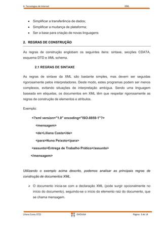4- Tecnologias de Internet                                           XML




         Simplificar a transferência de dados;
         Simplificar a mudança de plataforma;
         Ser a base para criação de novas linguagens

2. REGRAS DE CONSTRUÇÃO


As regras de construção englobam os seguintes itens: sintaxe, secções CDATA,
esquema DTD e XML schema.

           2.1 REGRAS DE SINTAXE

As regras de sintaxe da XML são bastante simples, mas devem ser seguidas
rigorosamente pelos interpretadores. Deste modo, estes programas podem ser menos
complexos, evitando situações de interpretação ambígua. Sendo uma linguagem
baseada em etiquetas, os documentos em XML têm que respeitar rigorosamente as
regras de construção de elementos e atributos.

Exemplo:

        <?xml version="1.0" encoding="ISO-8859-1"?>

            <mensagem>

            <de>Liliana Costa</de>

            <para>Nuno Peixoto</para>

        <assunto>Entrega de Trabalho Prático</assunto>

       </mensagem>



Utilizando o exemplo acima descrito, podemos analisar as principais regras de
construção de documentos XML.

     O documento inicia-se com a declaração XML (pode surgir opcionalmente no
         início do documento), seguindo-se o início do elemento raiz do documento, que
         se chama mensagem.




Liliana Costa 3722                     ISVOUGA                             Página 3 de 14
 