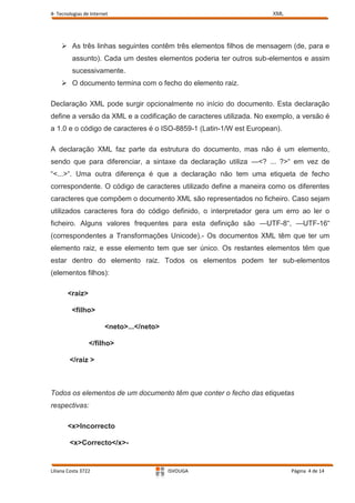 4- Tecnologias de Internet                                          XML




     As três linhas seguintes contêm três elementos filhos de mensagem (de, para e
         assunto). Cada um destes elementos poderia ter outros sub-elementos e assim
         sucessivamente.
     O documento termina com o fecho do elemento raiz.

Declaração XML pode surgir opcionalmente no início do documento. Esta declaração
define a versão da XML e a codificação de caracteres utilizada. No exemplo, a versão é
a 1.0 e o código de caracteres é o ISO-8859-1 (Latin-1/W est European).

A declaração XML faz parte da estrutura do documento, mas não é um elemento,
sendo que para diferenciar, a sintaxe da declaração utiliza —<? ... ?>“ em vez de
“<...>“. Uma outra diferença é que a declaração não tem uma etiqueta de fecho
correspondente. O código de caracteres utilizado define a maneira como os diferentes
caracteres que compõem o documento XML são representados no ficheiro. Caso sejam
utilizados caracteres fora do código definido, o interpretador gera um erro ao ler o
ficheiro. Alguns valores frequentes para esta definição são —UTF-8“, —UTF-16“
(correspondentes a Transformações Unicode).- Os documentos XML têm que ter um
elemento raiz, e esse elemento tem que ser único. Os restantes elementos têm que
estar dentro do elemento raiz. Todos os elementos podem ter sub-elementos
(elementos filhos):

       <raiz>

         <filho>

                        <neto>...</neto>

                 </filho>

        </raiz >



Todos os elementos de um documento têm que conter o fecho das etiquetas
respectivas:

       <x>Incorrecto

        <x>Correcto</x>-


Liliana Costa 3722                         ISVOUGA                        Página 4 de 14
 