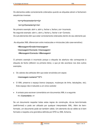 4- Tecnologias de Internet                                                 XML




Os elementos estão correctamente ordenados quando as etiquetas abrem e fechamem
sequências inversas:

        <x><y>Incorrecto</x></y>

         <x><y>Correcto</y></x>

No primeiro exemplo: abrir x, abrir y, fechar x, fechar y œ> Incorrecto.
No segundo exemplo: abrir x, abrir y, fechar y, fechar x œ> Correcto.
Os sub-elementos têm que estar correctamente ordenados dentro do seu elemento pai.


    As etiquetas XML diferenciam entre maiúsculas e minúsculas (são case-sensitive):

        <Mensagem>Errado</mensagem>
        <mensagem>Correcto </mensagem>
         <Mensagem>Correcto </Mensagem>


O primeiro exemplo é incorrecto porque a etiqueta de abertura não corresponde à
etiqueta de fecho (diferem na primeira letra), o que já não acontece nos dois outros
exemplos.


      Os valores dos atributos têm que estar envolvidos em aspas:

        <mensagem numero="13">

      O XML preserva o espaço branco (espaços, mudanças de linha, tabulações, etc).
      Este espaço não é reduzido a um único carácter
.
      A sintaxe para escrever comentários em documentos XML é a seguinte:
        <!-- Comentário -->


Se um documento respeitar todas estas regras de construção, diz-se bem-formado
(well-formed) e pode ser utilizado por qualquer interpretador XML. Além de bem-
formado, um documento pode ser também válido. Um elemento diz-se válido se é bem
formado e respeita uma gramática definida por DTD ou XML Schema.




Liliana Costa 3722                     ISVOUGA                                   Página 5 de 14
 