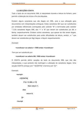 4- Tecnologias de Internet                                         XML




         2.2.SECÇÕES CDATA
Todo o texto de um documento XML é interpretado durante a leitura do ficheiro, para
permitir a detecção de inícios e fins de etiquetas.

Existem alguns caracteres que são ilegais em XML, pois a sua utilização gera
documentos com interpretações ambíguas. Estes caracteres têm que ser substituídos
por entidades referenciais (começadas pelo carácter "&" e terminadas pelo carácter
";").Os caracteres ilegais XML são “<” e “&” que devem ser substituídos por < e
&amp; respectivamente. Existem outros caracteres, que apesar de não serem ilegais,
também devem ser substituídos para evitar dificuldades de leitura, sendo>, e " que
devem ser substituídos por > ' e " respectivamente.

Exemplo:

       <condicao> se salario < 1000 entao </condicao>

Tem que ser substituído por:

       <condicao> se salario < 1000 entao </condicao>

O CDATA permite definir secções de texto do documento XML que não são
interpretadas, e que portanto não restringem a utilização de caracteres ilegais. Uma
secção CDATA começa com "<![CDATA[" e termina com "]]>":

Exemplo:

         <script>

               <![CDATA[

                       if (a < b && a < 0)

                              then return 1;

                      else

                             return 0;

                     ]]>

          </script



Liliana Costa 3722                             ISVOUGA                   Página 6 de 14
 