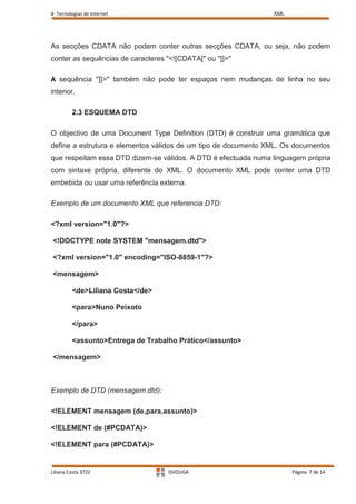 4- Tecnologias de Internet                                      XML




As secções CDATA não podem conter outras secções CDATA, ou seja, não podem
conter as sequências de caracteres "<![CDATA[" ou "]]>"

A sequência "]]>" também não pode ter espaços nem mudanças de linha no seu
interior.

         2.3 ESQUEMA DTD

O objectivo de uma Document Type Definition (DTD) é construir uma gramática que
define a estrutura e elementos válidos de um tipo de documento XML. Os documentos
que respeitam essa DTD dizem-se válidos. A DTD é efectuada numa linguagem própria
com sintaxe própria, diferente do XML. O documento XML pode conter uma DTD
embebida ou usar uma referência externa.

Exemplo de um documento XML que referencia DTD:

<?xml version="1.0"?>

<!DOCTYPE note SYSTEM "mensagem.dtd">

<?xml version="1.0" encoding="ISO-8859-1"?>

<mensagem>

         <de>Liliana Costa</de>

         <para>Nuno Peixoto

         </para>

         <assunto>Entrega de Trabalho Prático</assunto>

</mensagem>



Exemplo de DTD (mensagem.dtd):

<!ELEMENT mensagem (de,para,assunto)>

<!ELEMENT de (#PCDATA)>

<!ELEMENT para (#PCDATA)>


Liliana Costa 3722                 ISVOUGA                            Página 7 de 14
 