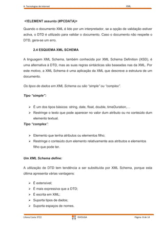 4- Tecnologias de Internet                                            XML




<!ELEMENT assunto (#PCDATA)>

Quando o documento XML é lido por um interpretador, se a opção de validação estiver
activa, o DTD é utilizado para validar o documento. Caso o documento não respeite o
DTD, gera-se um erro.

         2.4 ESQUEMA XML SCHEMA

A linguagem XML Schema, também conhecida por XML Schema Definition (XSD), é
uma alternativa à DTD, mas as suas regras sintácticas são baseadas nas da XML. Por
este motivo, a XML Schema é uma aplicação da XML que descreve a estrutura de um
documento.

Os tipos de dados em XML Schema ou são “simple” ou “complex”.

Tipo “simple”:


     É um dos tipos básicos: string, date, float, double, timeDuration,…
     Restringe o texto que pode aparecer no valor dum atributo ou no conteúdo dum
         elemento textual.
Tipo “complex”:


     Elemento que tenha atributos ou elementos filho;
     Restringe o conteúdo dum elemento relativamente aos atributos e elementos
         filho que pode ter.


Um XML Schema define:

A utilização de DTD tem tendência a ser substituída por XML Schema, porque esta
última apresenta várias vantagens:

     É extensível;
     É mais expressiva que a DTD;
     É escrita em XML;
     Suporta tipos de dados;
     Suporta espaços de nomes.


Liliana Costa 3722                   ISVOUGA                                Página 8 de 14
 