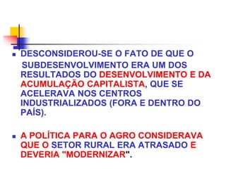 DESCONSIDEROU-SE O FATO DE QUE O
SUBDESENVOLVIMENTO ERA UM DOS
RESULTADOS DO DESENVOLVIMENTO E DA
ACUMULAÇÃO CAPITALISTA, QUE SE
ACELERAVA NOS CENTROS
INDUSTRIALIZADOS (FORA E DENTRO DO
PAÍS).
 A POLÍTICA PARA O AGRO CONSIDERAVA
QUE O SETOR RURAL ERA ATRASADO E
DEVERIA "MODERNIZAR".
 