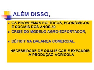 ALÉM DISSO,
 OS PROBLEMAS POLÍTICOS, ECONÔMICOS
E SOCIAIS DOS ANOS 50
 CRISE DO MODELO AGRO-EXPORTADOR,
 DÉFICIT NA BALANÇA COMERCIAL,
NECESSIDADE DE QUALIFICAR E EXPANDIR
A PRODUÇÃO AGRÍCOLA
 