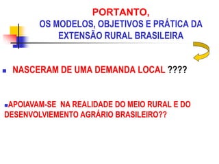 PORTANTO,
OS MODELOS, OBJETIVOS E PRÁTICA DA
EXTENSÃO RURAL BRASILEIRA
 NASCERAM DE UMA DEMANDA LOCAL ????
APOIAVAM-SE NA REALIDADE DO MEIO RURAL E DO
DESENVOLVIEMENTO AGRÁRIO BRASILEIRO??
 