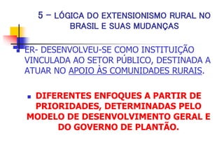 5 - LÓGICA DO EXTENSIONISMO RURAL NO
BRASIL E SUAS MUDANÇAS
 ER- DESENVOLVEU-SE COMO INSTITUIÇÃO
VINCULADA AO SETOR PÚBLICO, DESTINADA A
ATUAR NO APOIO ÀS COMUNIDADES RURAIS.
 DIFERENTES ENFOQUES A PARTIR DE
PRIORIDADES, DETERMINADAS PELO
MODELO DE DESENVOLVIMENTO GERAL E
DO GOVERNO DE PLANTÃO.
 
