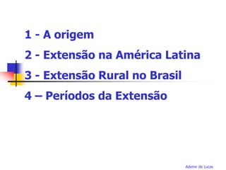 Ademir de Lucas
1 - A origem
2 - Extensão na América Latina
3 - Extensão Rural no Brasil
4 – Períodos da Extensão
 