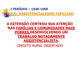 I PERÍODO – 1948-1960
 FOCO: ASSISTENCIALISMO FAMILIAR.
A EXTENSÃO CENTROU SUA ATENÇÃO
NAS FAMÍLIAS E COMUNIDADES MAIS
POBRES,DESENVOLVENDO UM
TRABALHO NOTADAMENTE
ASSISTENCIALISTA.
CREDITO RURAL ORIENTADO
 